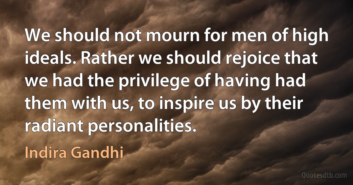 We should not mourn for men of high ideals. Rather we should rejoice that we had the privilege of having had them with us, to inspire us by their radiant personalities. (Indira Gandhi)