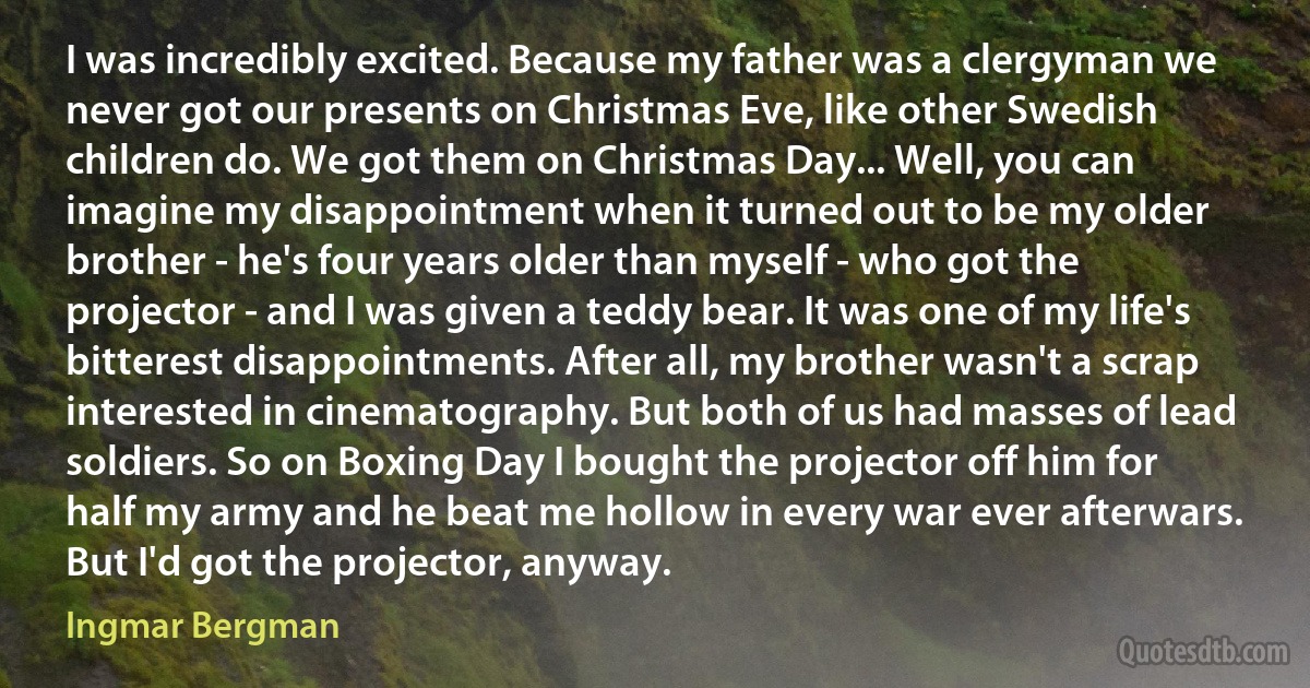 I was incredibly excited. Because my father was a clergyman we never got our presents on Christmas Eve, like other Swedish children do. We got them on Christmas Day... Well, you can imagine my disappointment when it turned out to be my older brother - he's four years older than myself - who got the projector - and I was given a teddy bear. It was one of my life's bitterest disappointments. After all, my brother wasn't a scrap interested in cinematography. But both of us had masses of lead soldiers. So on Boxing Day I bought the projector off him for half my army and he beat me hollow in every war ever afterwars. But I'd got the projector, anyway. (Ingmar Bergman)