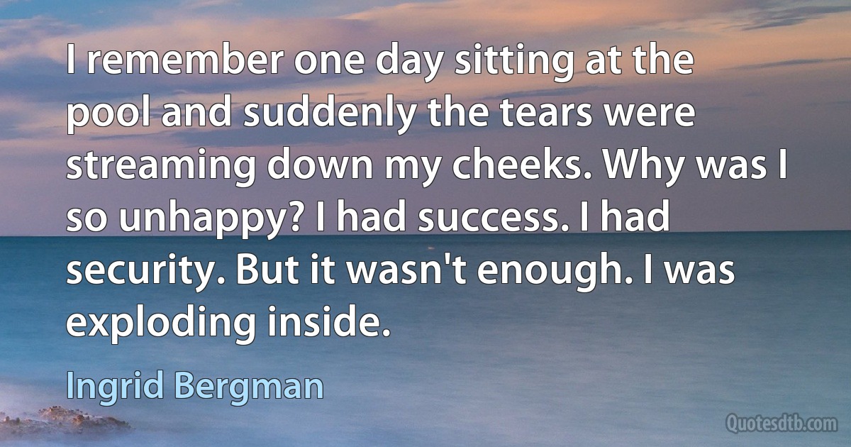 I remember one day sitting at the pool and suddenly the tears were streaming down my cheeks. Why was I so unhappy? I had success. I had security. But it wasn't enough. I was exploding inside. (Ingrid Bergman)