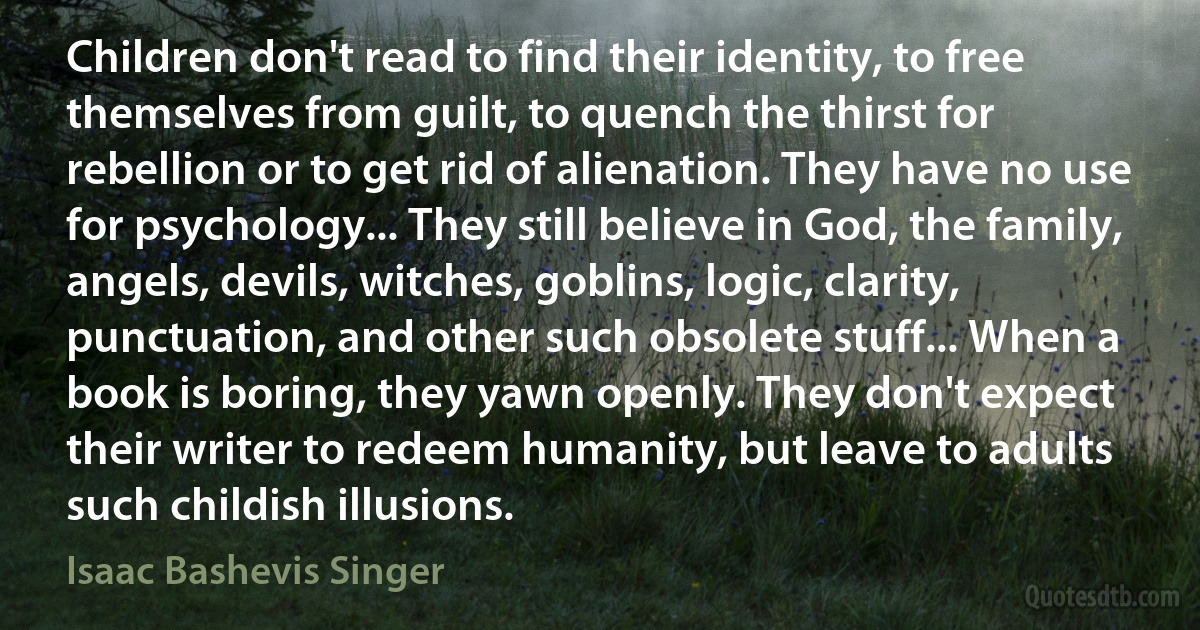 Children don't read to find their identity, to free themselves from guilt, to quench the thirst for rebellion or to get rid of alienation. They have no use for psychology... They still believe in God, the family, angels, devils, witches, goblins, logic, clarity, punctuation, and other such obsolete stuff... When a book is boring, they yawn openly. They don't expect their writer to redeem humanity, but leave to adults such childish illusions. (Isaac Bashevis Singer)