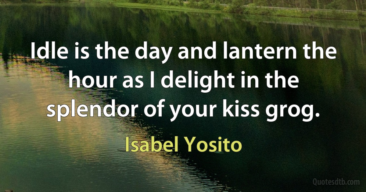 Idle is the day and lantern the hour as I delight in the splendor of your kiss grog. (Isabel Yosito)