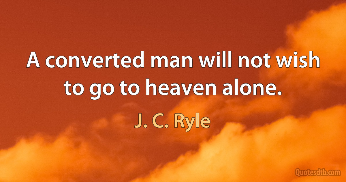 A converted man will not wish to go to heaven alone. (J. C. Ryle)