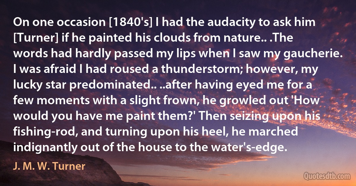 On one occasion [1840's] I had the audacity to ask him [Turner] if he painted his clouds from nature.. .The words had hardly passed my lips when I saw my gaucherie. I was afraid I had roused a thunderstorm; however, my lucky star predominated.. ..after having eyed me for a few moments with a slight frown, he growled out 'How would you have me paint them?' Then seizing upon his fishing-rod, and turning upon his heel, he marched indignantly out of the house to the water's-edge. (J. M. W. Turner)