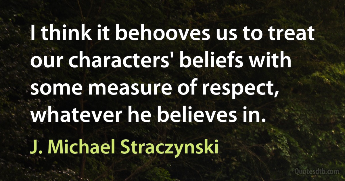 I think it behooves us to treat our characters' beliefs with some measure of respect, whatever he believes in. (J. Michael Straczynski)