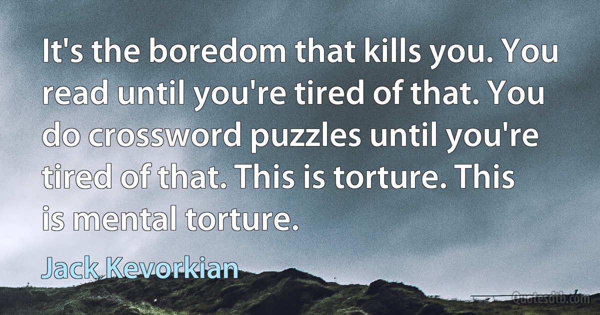 It's the boredom that kills you. You read until you're tired of that. You do crossword puzzles until you're tired of that. This is torture. This is mental torture. (Jack Kevorkian)