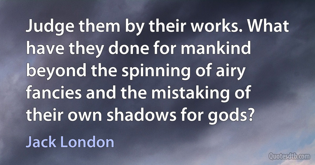 Judge them by their works. What have they done for mankind beyond the spinning of airy fancies and the mistaking of their own shadows for gods? (Jack London)