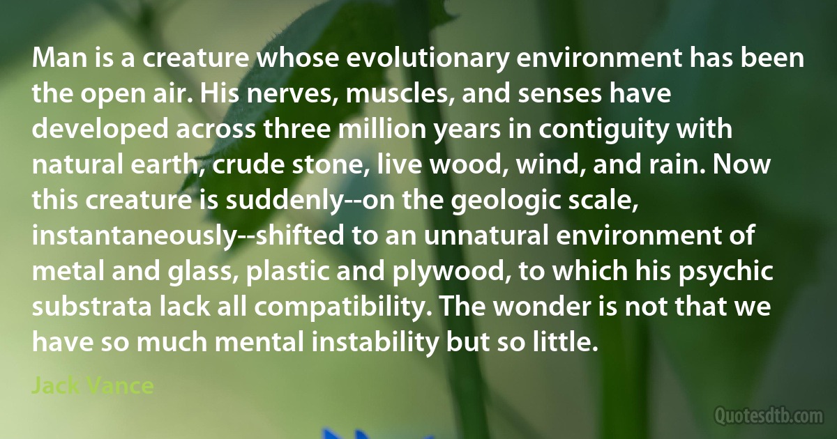 Man is a creature whose evolutionary environment has been the open air. His nerves, muscles, and senses have developed across three million years in contiguity with natural earth, crude stone, live wood, wind, and rain. Now this creature is suddenly--on the geologic scale, instantaneously--shifted to an unnatural environment of metal and glass, plastic and plywood, to which his psychic substrata lack all compatibility. The wonder is not that we have so much mental instability but so little. (Jack Vance)