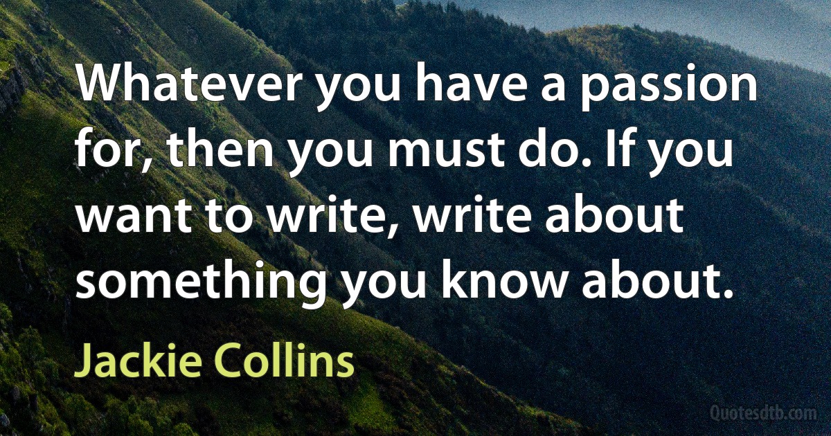 Whatever you have a passion for, then you must do. If you want to write, write about something you know about. (Jackie Collins)