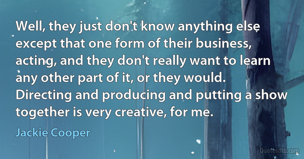 Well, they just don't know anything else except that one form of their business, acting, and they don't really want to learn any other part of it, or they would. Directing and producing and putting a show together is very creative, for me. (Jackie Cooper)