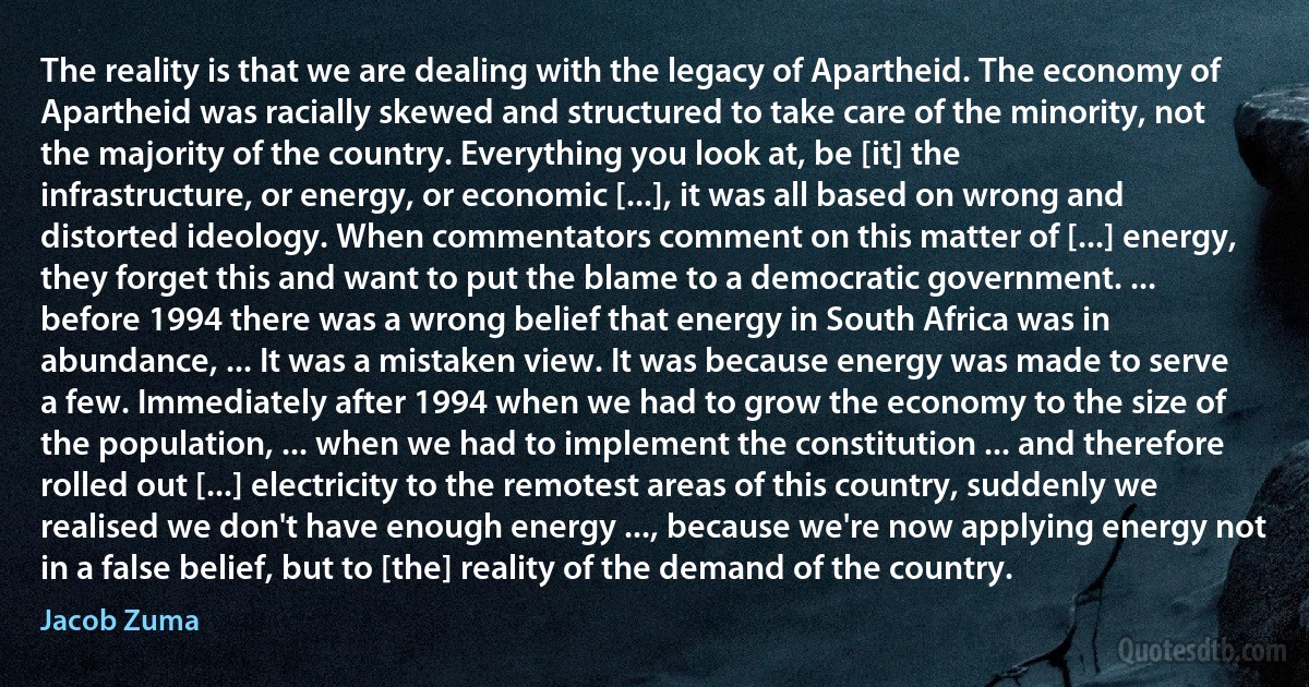 The reality is that we are dealing with the legacy of Apartheid. The economy of Apartheid was racially skewed and structured to take care of the minority, not the majority of the country. Everything you look at, be [it] the infrastructure, or energy, or economic [...], it was all based on wrong and distorted ideology. When commentators comment on this matter of [...] energy, they forget this and want to put the blame to a democratic government. ... before 1994 there was a wrong belief that energy in South Africa was in abundance, ... It was a mistaken view. It was because energy was made to serve a few. Immediately after 1994 when we had to grow the economy to the size of the population, ... when we had to implement the constitution ... and therefore rolled out [...] electricity to the remotest areas of this country, suddenly we realised we don't have enough energy ..., because we're now applying energy not in a false belief, but to [the] reality of the demand of the country. (Jacob Zuma)