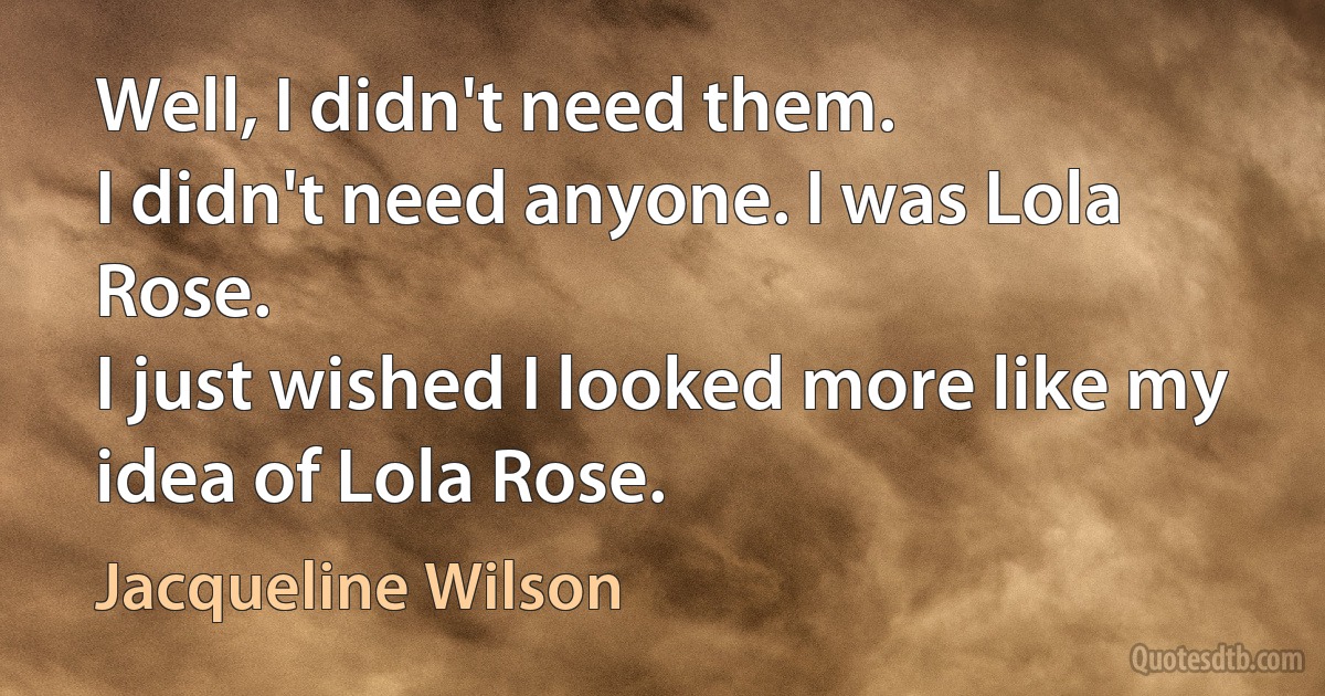 Well, I didn't need them.
I didn't need anyone. I was Lola Rose.
I just wished I looked more like my idea of Lola Rose. (Jacqueline Wilson)