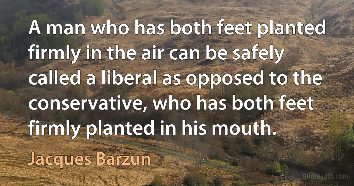 A man who has both feet planted firmly in the air can be safely called a liberal as opposed to the conservative, who has both feet firmly planted in his mouth. (Jacques Barzun)