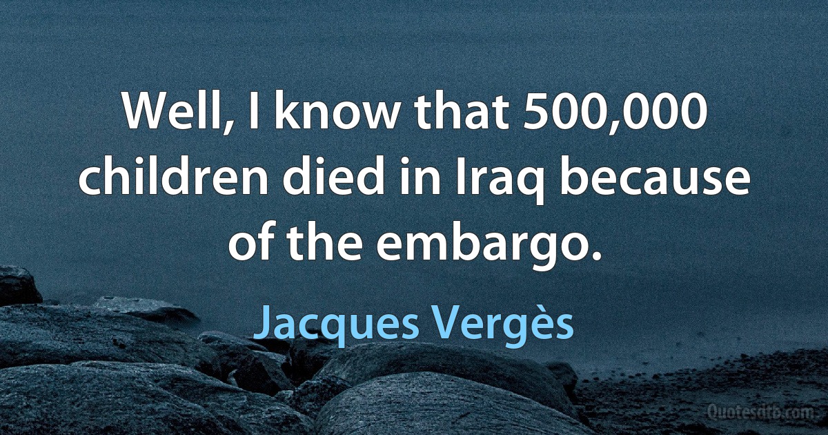 Well, I know that 500,000 children died in Iraq because of the embargo. (Jacques Vergès)