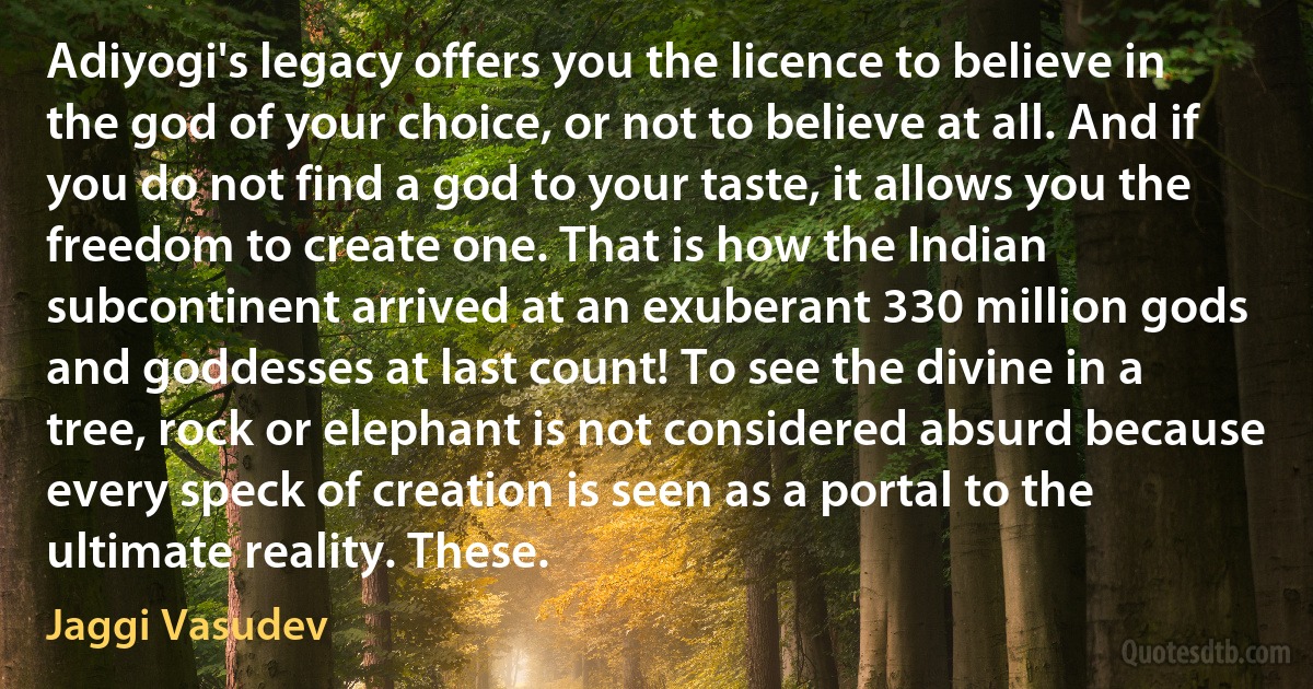 Adiyogi's legacy offers you the licence to believe in the god of your choice, or not to believe at all. And if you do not find a god to your taste, it allows you the freedom to create one. That is how the Indian subcontinent arrived at an exuberant 330 million gods and goddesses at last count! To see the divine in a tree, rock or elephant is not considered absurd because every speck of creation is seen as a portal to the ultimate reality. These. (Jaggi Vasudev)