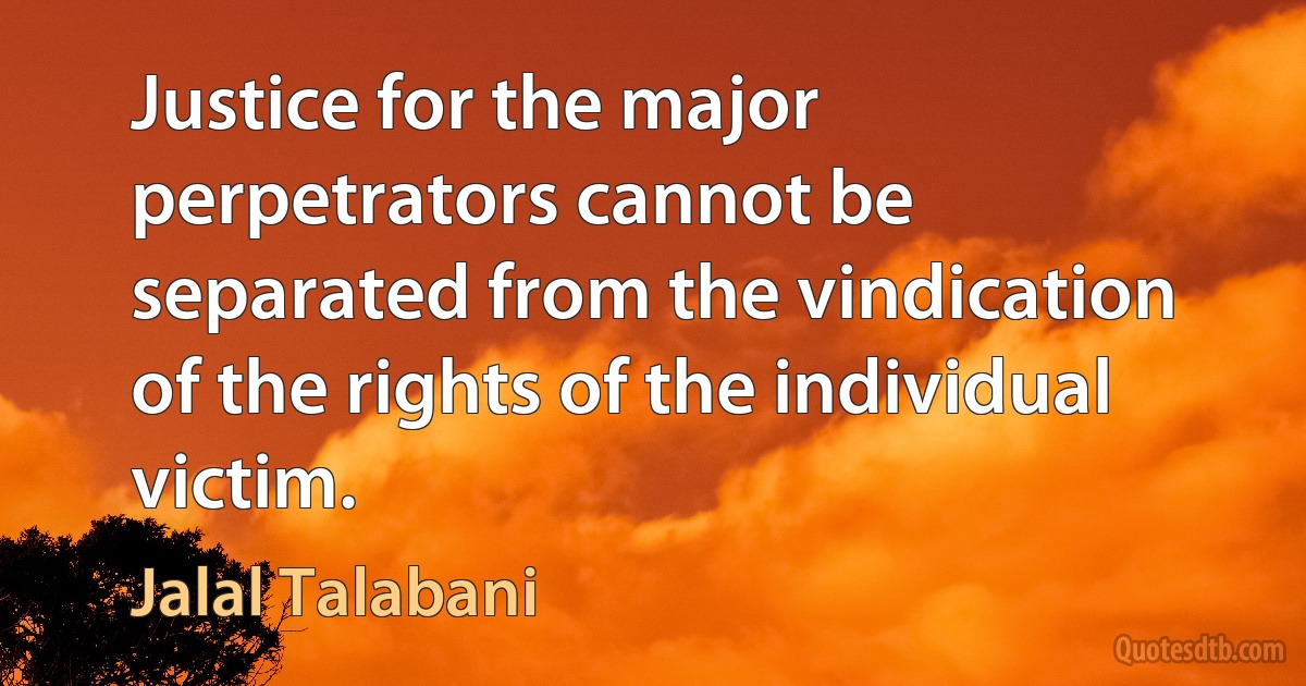 Justice for the major perpetrators cannot be separated from the vindication of the rights of the individual victim. (Jalal Talabani)