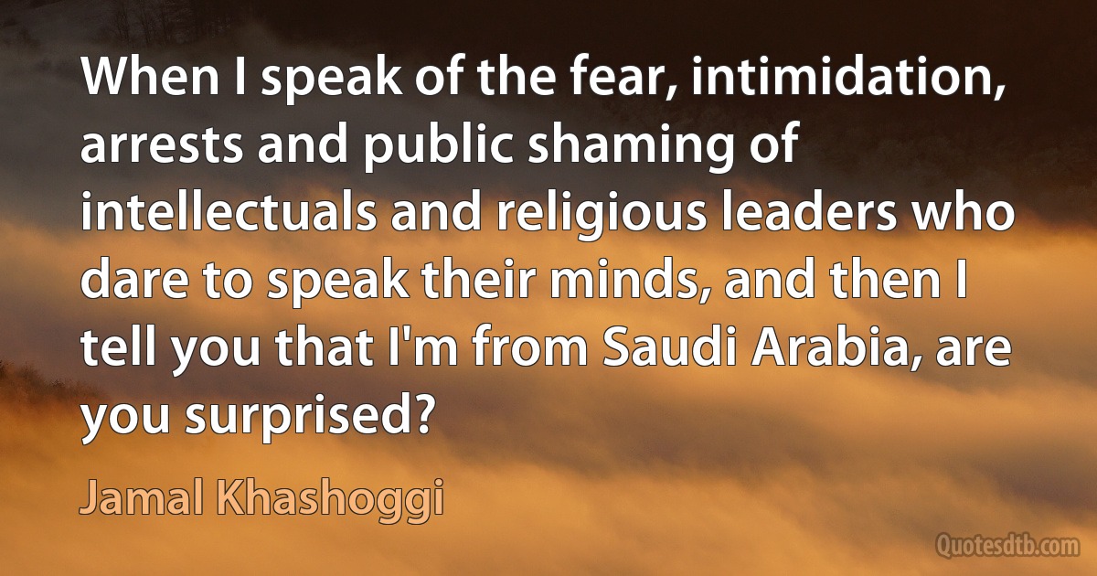 When I speak of the fear, intimidation, arrests and public shaming of intellectuals and religious leaders who dare to speak their minds, and then I tell you that I'm from Saudi Arabia, are you surprised? (Jamal Khashoggi)