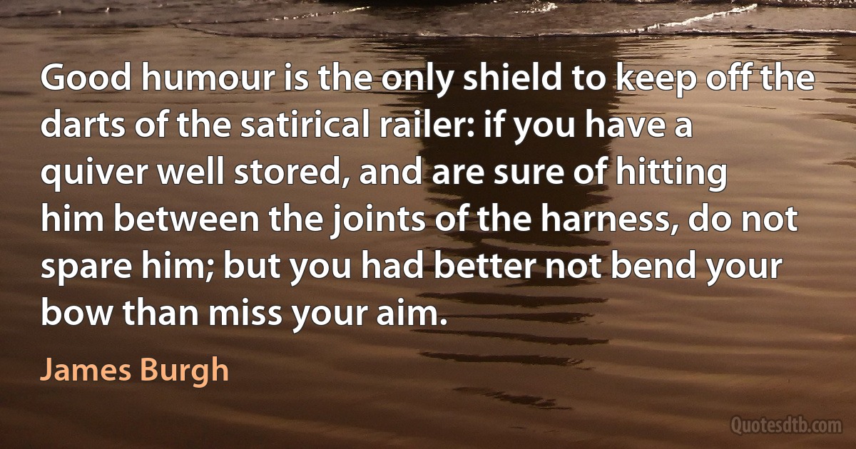 Good humour is the only shield to keep off the darts of the satirical railer: if you have a quiver well stored, and are sure of hitting him between the joints of the harness, do not spare him; but you had better not bend your bow than miss your aim. (James Burgh)