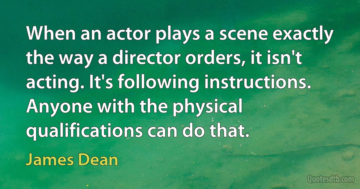 When an actor plays a scene exactly the way a director orders, it isn't acting. It's following instructions. Anyone with the physical qualifications can do that. (James Dean)