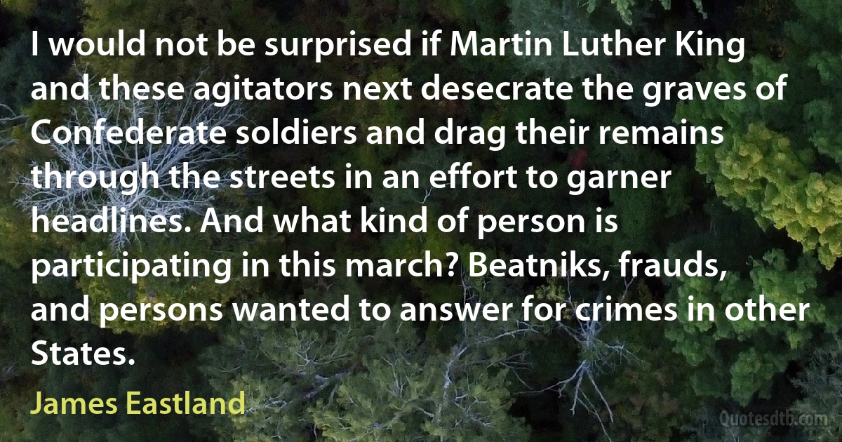 I would not be surprised if Martin Luther King and these agitators next desecrate the graves of Confederate soldiers and drag their remains through the streets in an effort to garner headlines. And what kind of person is participating in this march? Beatniks, frauds, and persons wanted to answer for crimes in other States. (James Eastland)