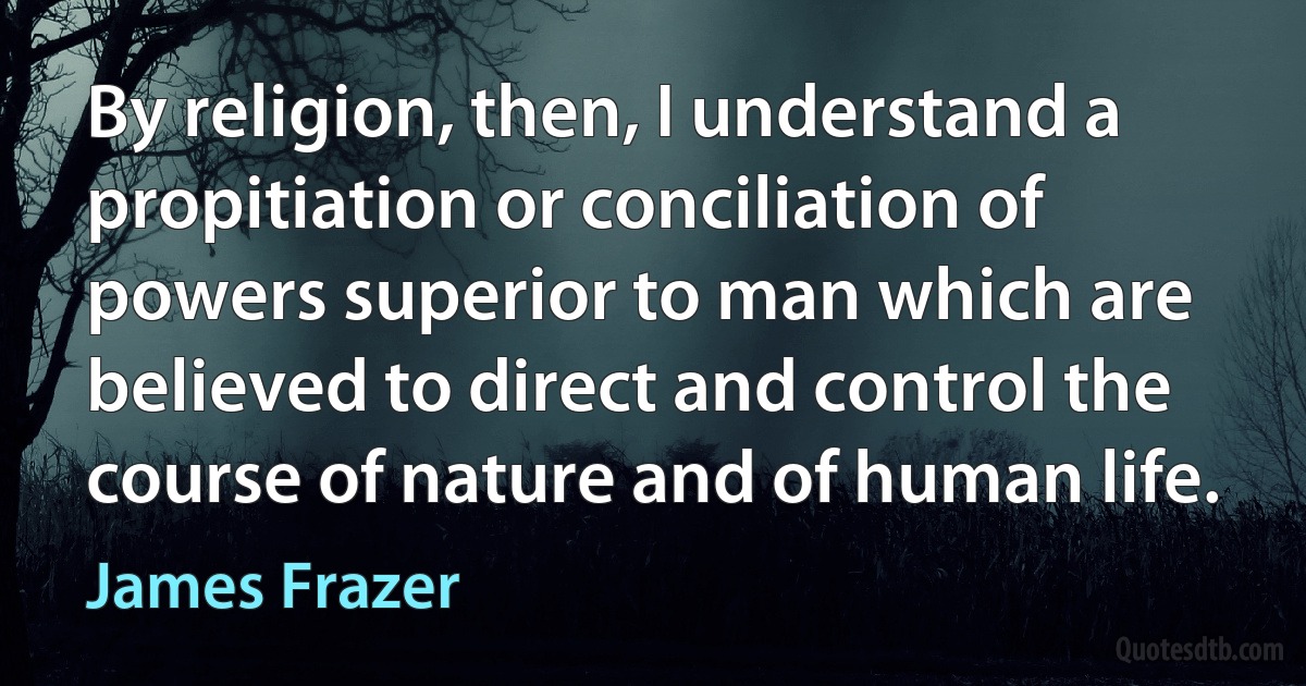 By religion, then, I understand a propitiation or conciliation of powers superior to man which are believed to direct and control the course of nature and of human life. (James Frazer)