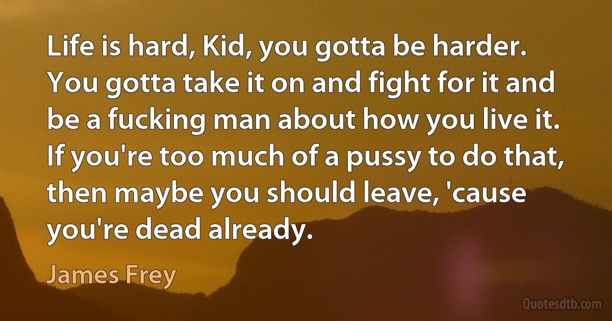 Life is hard, Kid, you gotta be harder. You gotta take it on and fight for it and be a fucking man about how you live it. If you're too much of a pussy to do that, then maybe you should leave, 'cause you're dead already. (James Frey)