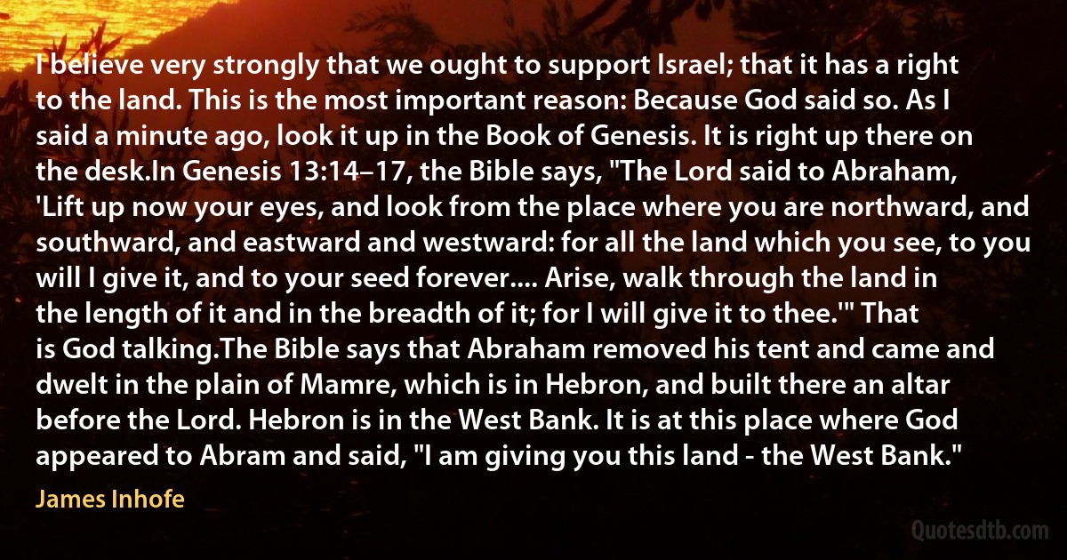 I believe very strongly that we ought to support Israel; that it has a right to the land. This is the most important reason: Because God said so. As I said a minute ago, look it up in the Book of Genesis. It is right up there on the desk.In Genesis 13:14–17, the Bible says, "The Lord said to Abraham, 'Lift up now your eyes, and look from the place where you are northward, and southward, and eastward and westward: for all the land which you see, to you will I give it, and to your seed forever.... Arise, walk through the land in the length of it and in the breadth of it; for I will give it to thee.'" That is God talking.The Bible says that Abraham removed his tent and came and dwelt in the plain of Mamre, which is in Hebron, and built there an altar before the Lord. Hebron is in the West Bank. It is at this place where God appeared to Abram and said, "I am giving you this land - the West Bank." (James Inhofe)