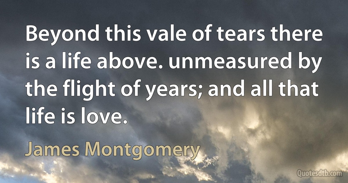 Beyond this vale of tears there is a life above. unmeasured by the flight of years; and all that life is love. (James Montgomery)