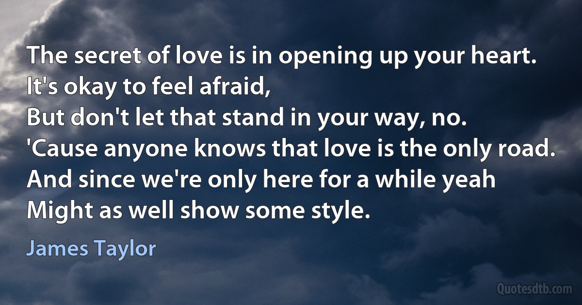 The secret of love is in opening up your heart.
It's okay to feel afraid,
But don't let that stand in your way, no.
'Cause anyone knows that love is the only road.
And since we're only here for a while yeah
Might as well show some style. (James Taylor)