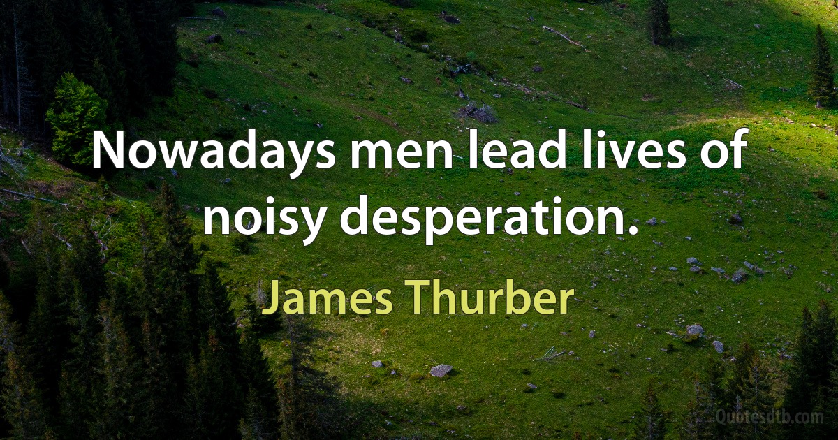 Nowadays men lead lives of noisy desperation. (James Thurber)