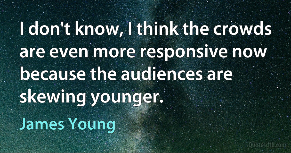 I don't know, I think the crowds are even more responsive now because the audiences are skewing younger. (James Young)