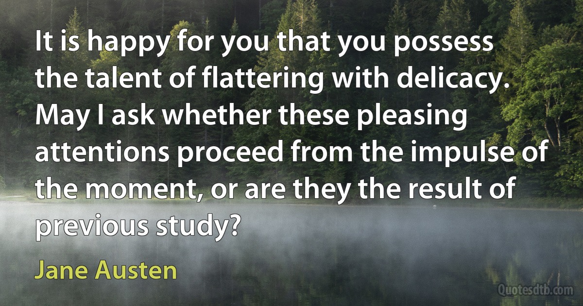 It is happy for you that you possess the talent of flattering with delicacy. May I ask whether these pleasing attentions proceed from the impulse of the moment, or are they the result of previous study? (Jane Austen)