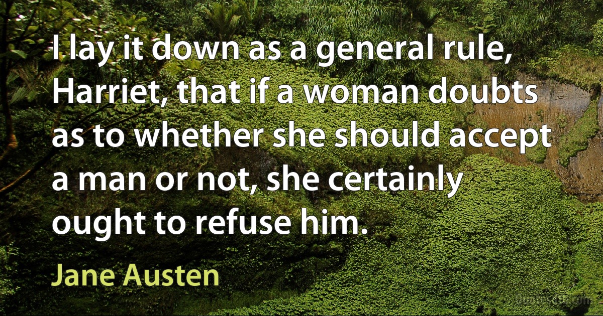 I lay it down as a general rule, Harriet, that if a woman doubts as to whether she should accept a man or not, she certainly ought to refuse him. (Jane Austen)