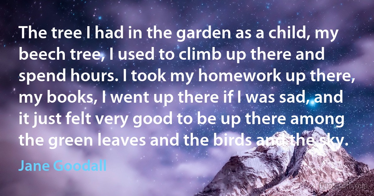 The tree I had in the garden as a child, my beech tree, I used to climb up there and spend hours. I took my homework up there, my books, I went up there if I was sad, and it just felt very good to be up there among the green leaves and the birds and the sky. (Jane Goodall)