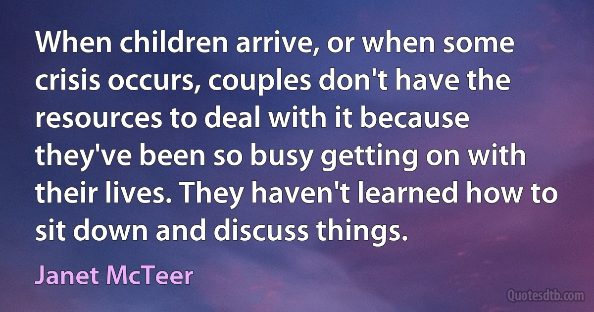 When children arrive, or when some crisis occurs, couples don't have the resources to deal with it because they've been so busy getting on with their lives. They haven't learned how to sit down and discuss things. (Janet McTeer)