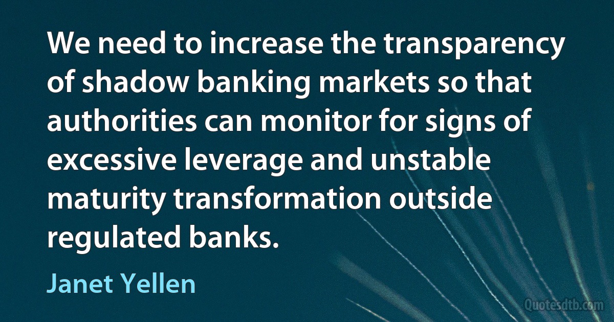 We need to increase the transparency of shadow banking markets so that authorities can monitor for signs of excessive leverage and unstable maturity transformation outside regulated banks. (Janet Yellen)