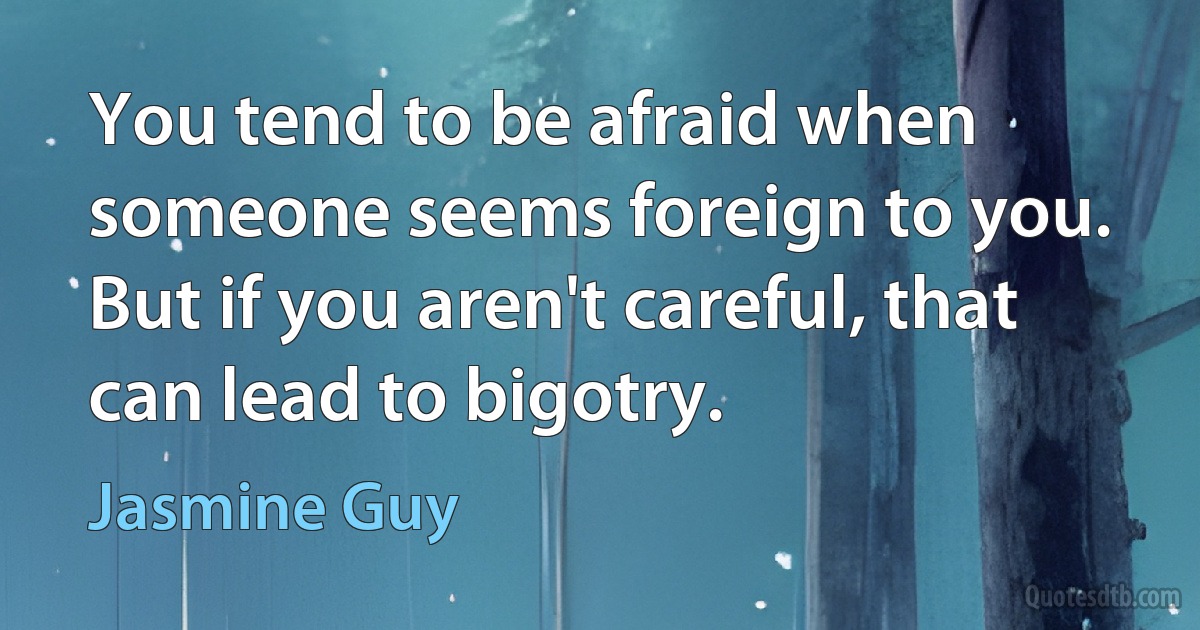 You tend to be afraid when someone seems foreign to you. But if you aren't careful, that can lead to bigotry. (Jasmine Guy)