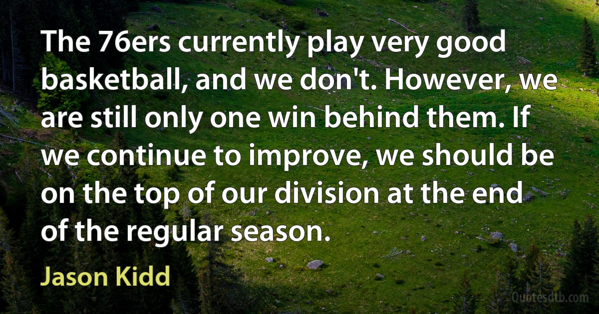 The 76ers currently play very good basketball, and we don't. However, we are still only one win behind them. If we continue to improve, we should be on the top of our division at the end of the regular season. (Jason Kidd)