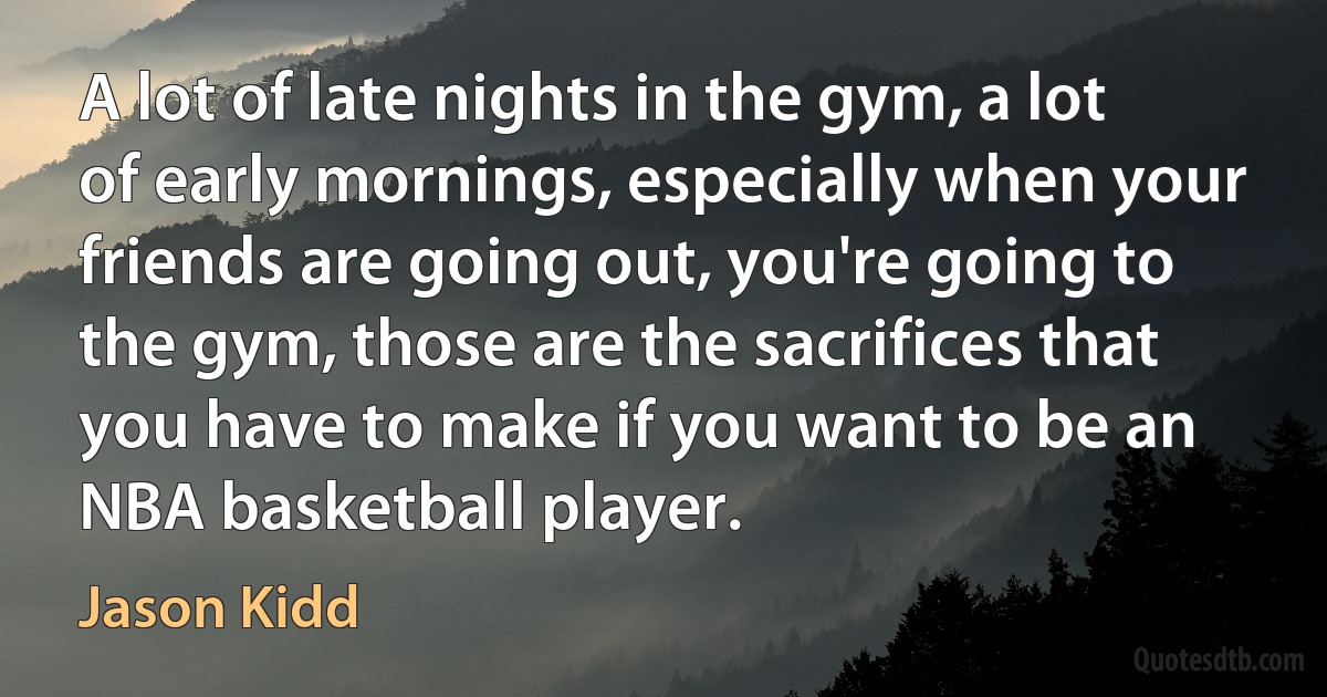 A lot of late nights in the gym, a lot of early mornings, especially when your friends are going out, you're going to the gym, those are the sacrifices that you have to make if you want to be an NBA basketball player. (Jason Kidd)