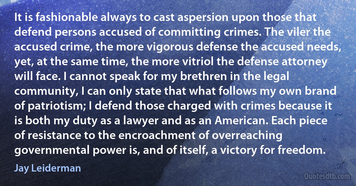 It is fashionable always to cast aspersion upon those that defend persons accused of committing crimes. The viler the accused crime, the more vigorous defense the accused needs, yet, at the same time, the more vitriol the defense attorney will face. I cannot speak for my brethren in the legal community, I can only state that what follows my own brand of patriotism; I defend those charged with crimes because it is both my duty as a lawyer and as an American. Each piece of resistance to the encroachment of overreaching governmental power is, and of itself, a victory for freedom. (Jay Leiderman)