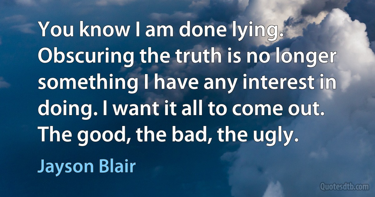 You know I am done lying. Obscuring the truth is no longer something I have any interest in doing. I want it all to come out. The good, the bad, the ugly. (Jayson Blair)