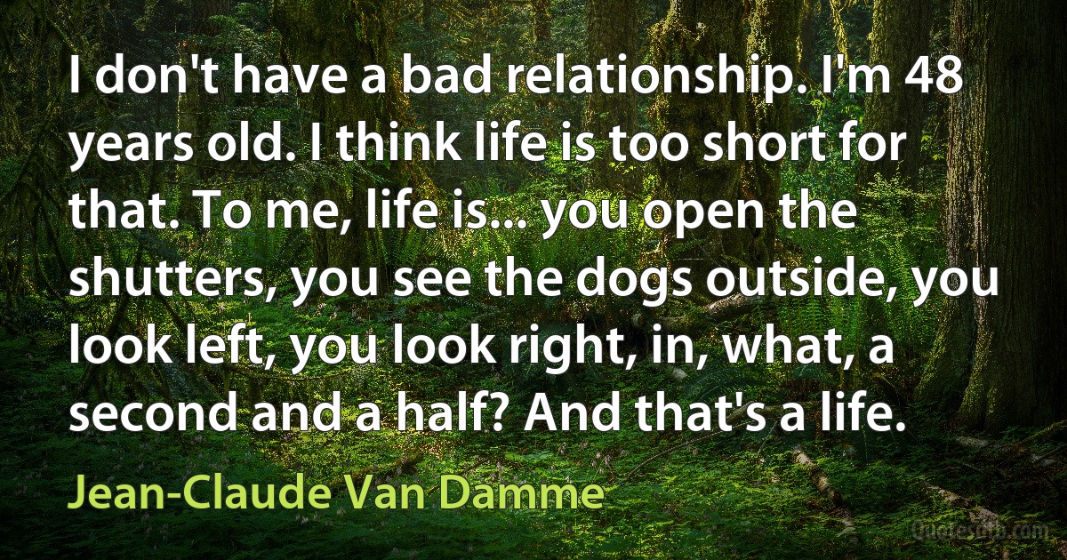 I don't have a bad relationship. I'm 48 years old. I think life is too short for that. To me, life is... you open the shutters, you see the dogs outside, you look left, you look right, in, what, a second and a half? And that's a life. (Jean-Claude Van Damme)