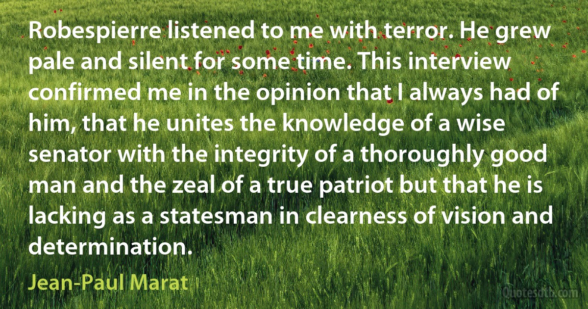 Robespierre listened to me with terror. He grew pale and silent for some time. This interview confirmed me in the opinion that I always had of him, that he unites the knowledge of a wise senator with the integrity of a thoroughly good man and the zeal of a true patriot but that he is lacking as a statesman in clearness of vision and determination. (Jean-Paul Marat)