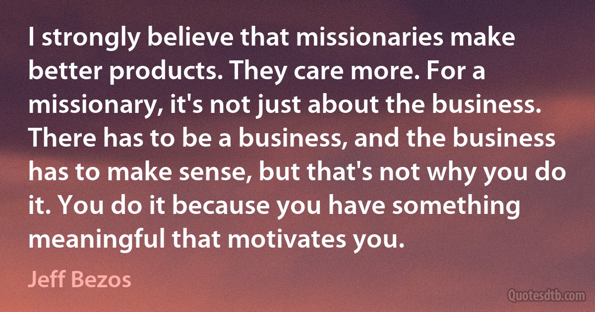 I strongly believe that missionaries make better products. They care more. For a missionary, it's not just about the business. There has to be a business, and the business has to make sense, but that's not why you do it. You do it because you have something meaningful that motivates you. (Jeff Bezos)