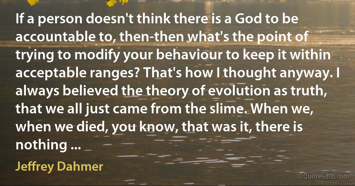 If a person doesn't think there is a God to be accountable to, then-then what's the point of trying to modify your behaviour to keep it within acceptable ranges? That's how I thought anyway. I always believed the theory of evolution as truth, that we all just came from the slime. When we, when we died, you know, that was it, there is nothing ... (Jeffrey Dahmer)