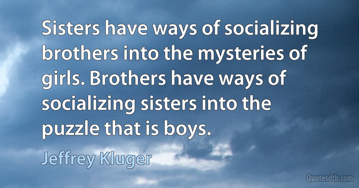 Sisters have ways of socializing brothers into the mysteries of girls. Brothers have ways of socializing sisters into the puzzle that is boys. (Jeffrey Kluger)