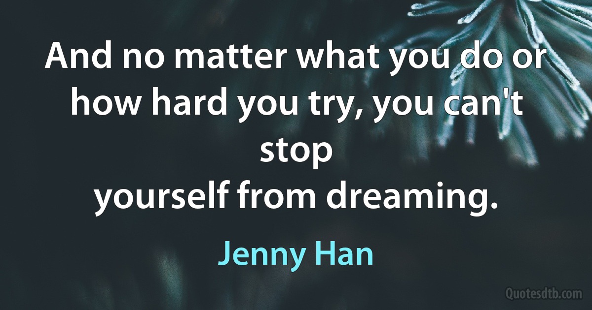 And no matter what you do or how hard you try, you can't stop
yourself from dreaming. (Jenny Han)