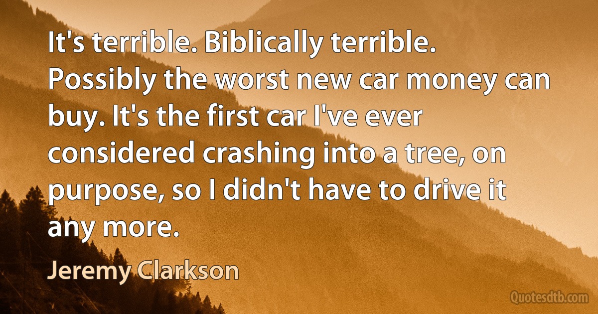 It's terrible. Biblically terrible. Possibly the worst new car money can buy. It's the first car I've ever considered crashing into a tree, on purpose, so I didn't have to drive it any more. (Jeremy Clarkson)