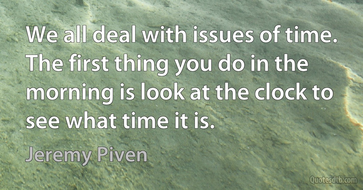 We all deal with issues of time. The first thing you do in the morning is look at the clock to see what time it is. (Jeremy Piven)