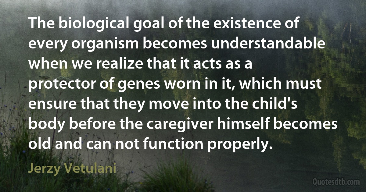 The biological goal of the existence of every organism becomes understandable when we realize that it acts as a protector of genes worn in it, which must ensure that they move into the child's body before the caregiver himself becomes old and can not function properly. (Jerzy Vetulani)