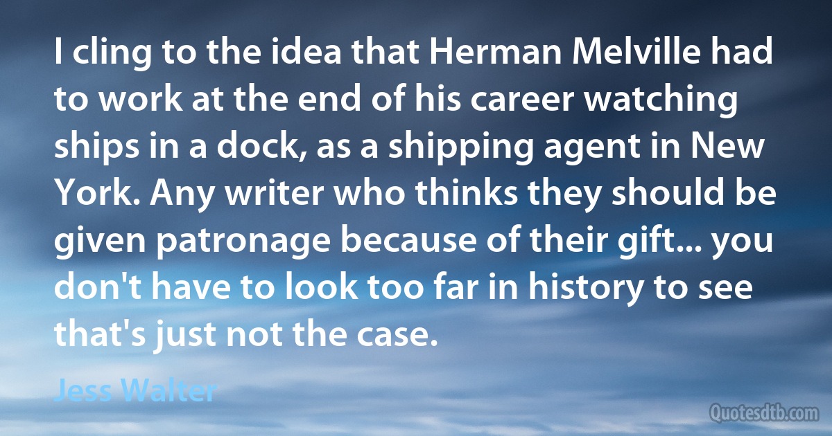 I cling to the idea that Herman Melville had to work at the end of his career watching ships in a dock, as a shipping agent in New York. Any writer who thinks they should be given patronage because of their gift... you don't have to look too far in history to see that's just not the case. (Jess Walter)